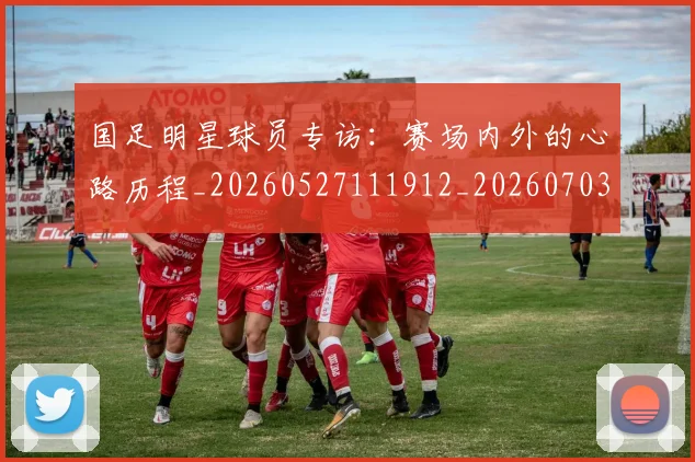 国足明星球员专访：赛场内外的心路历程_20260527111912_20260703224007
