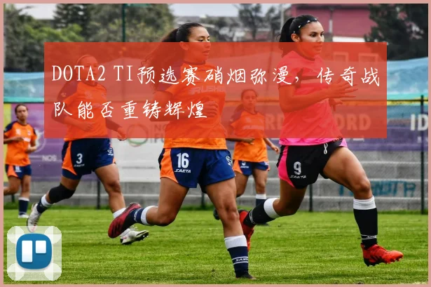 DOTA2 TI预选赛硝烟弥漫，传奇战队能否重铸辉煌