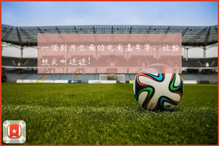 一场别开生面的电竞嘉年华，让粉丝尖叫连连！