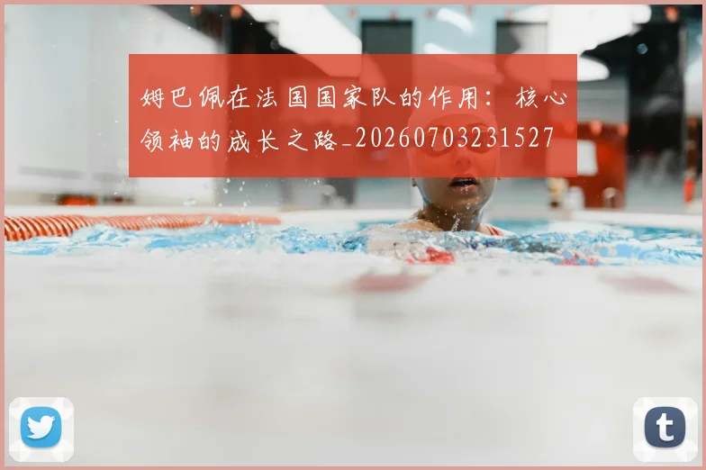 姆巴佩在法国国家队的作用：核心领袖的成长之路_20260703231527