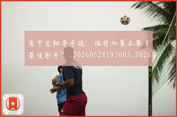 意甲金靴争夺战:谁将加冕本赛季最佳射手?_20260528193003_20260707013049_20260723181015