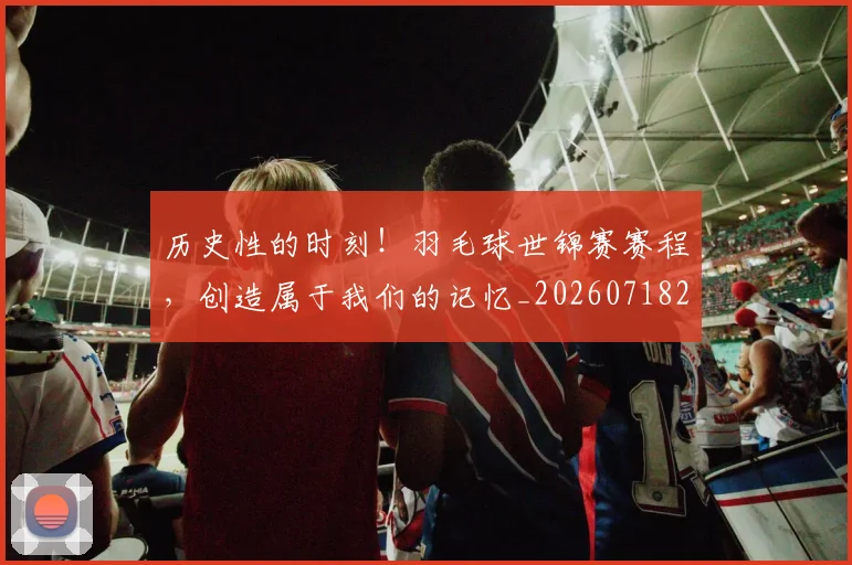 历史性的时刻！羽毛球世锦赛赛程，创造属于我们的记忆_20260718204850