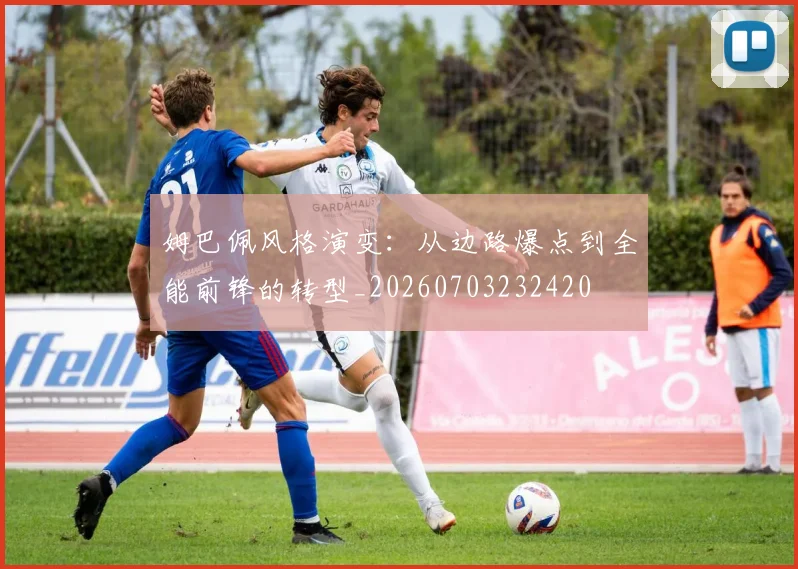 姆巴佩风格演变：从边路爆点到全能前锋的转型_20260703232420