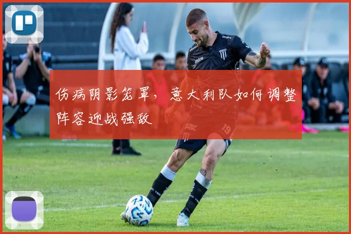 伤病阴影笼罩，意大利队如何调整阵容迎战强敌