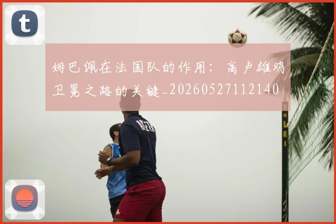 姆巴佩在法国队的作用：高卢雄鸡卫冕之路的关键_20260527112140