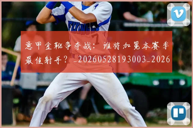 意甲金靴争夺战：谁将加冕本赛季最佳射手？_20260528193003_20260707013049_20260723181015