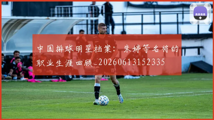 中国排球明星档案：朱婷等名将的职业生涯回顾_20260613152335