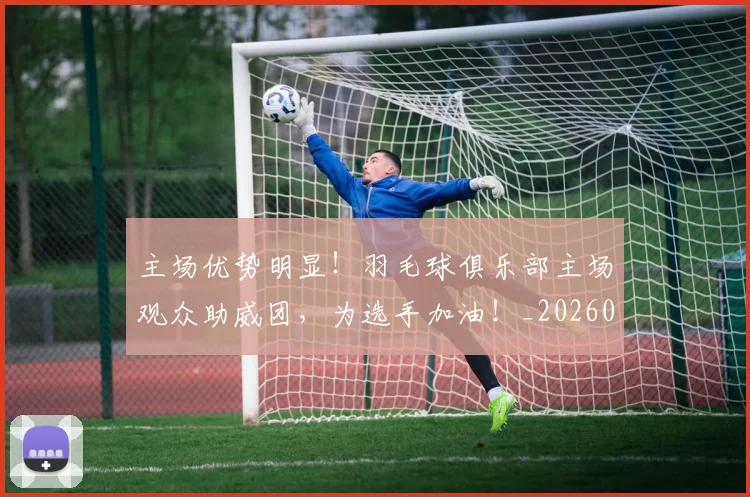 主场优势明显！羽毛球俱乐部主场观众助威团，为选手加油！_20260716191626