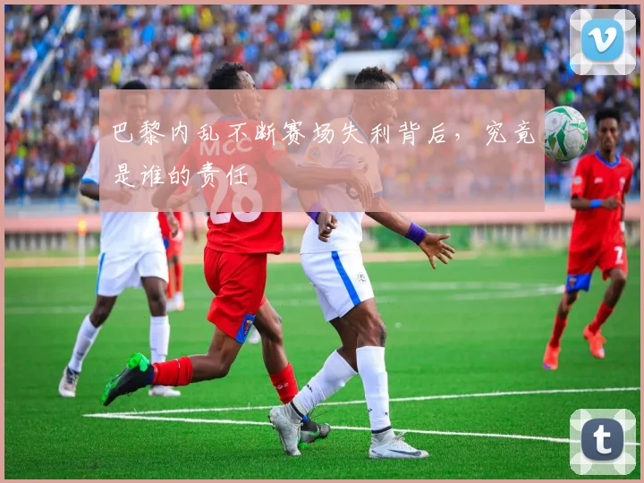 巴黎内乱不断赛场失利背后，究竟是谁的责任