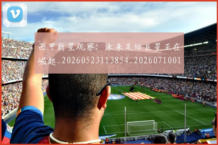 西甲新星观察:未来足坛巨星正在崛起_20260523113854_20260710012338
