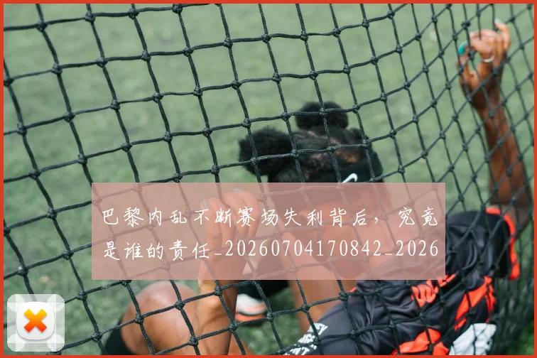巴黎内乱不断赛场失利背后，究竟是谁的责任_20260704170842_20260722153812