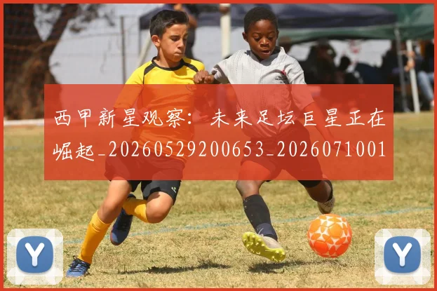 西甲新星观察：未来足坛巨星正在崛起_20260529200653_20260710012340