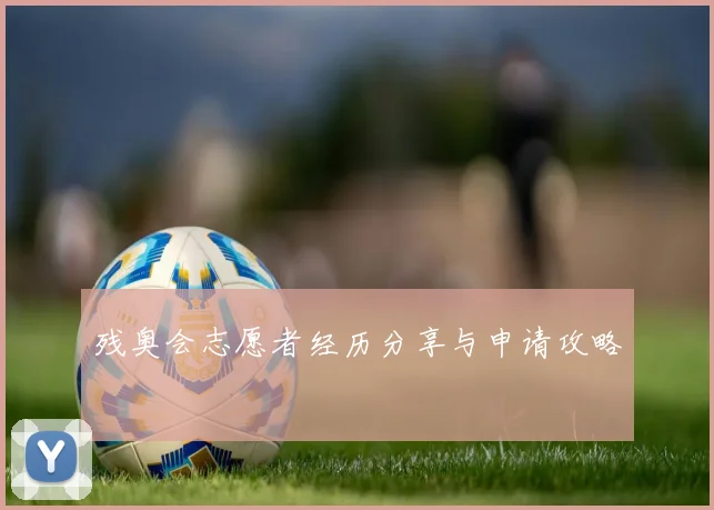 残奥会志愿者经历分享与申请攻略