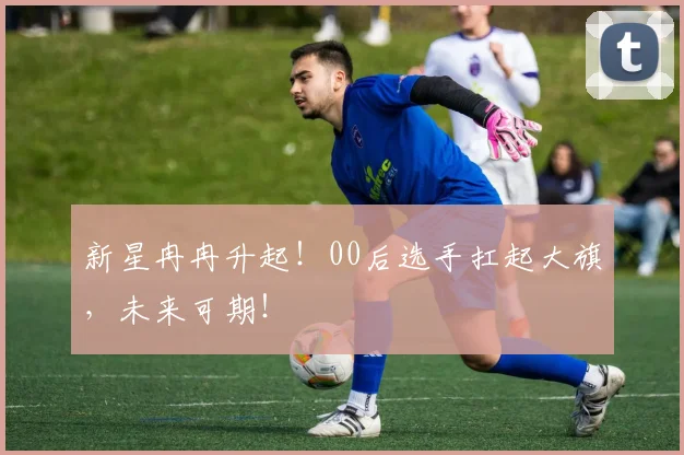 新星冉冉升起！00后选手扛起大旗，未来可期！