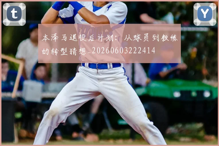 本泽马退役后计划：从球员到教练的转型猜想_20260603222414