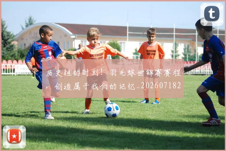 历史性的时刻!羽毛球世锦赛赛程,创造属于我们的记忆_20260718204850