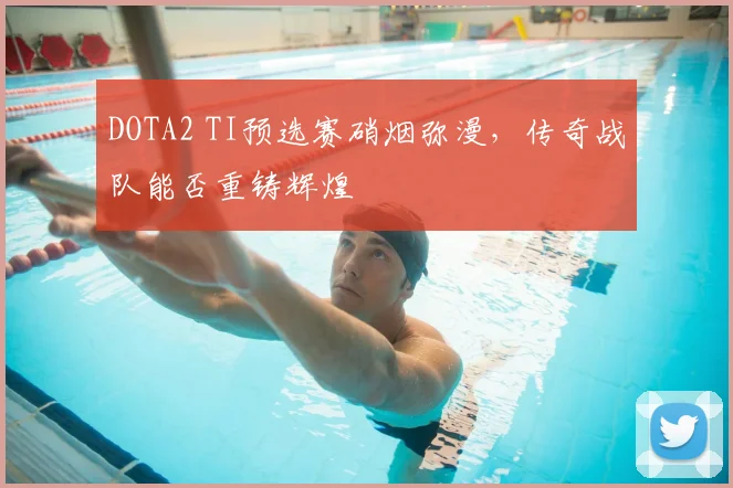 DOTA2 TI预选赛硝烟弥漫,传奇战队能否重铸辉煌