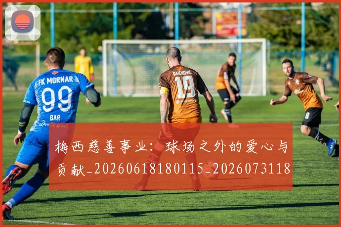 梅西慈善事业:球场之外的爱心与贡献_20260618180115_20260731181337