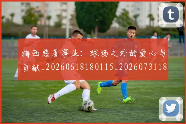 梅西慈善事业：球场之外的爱心与贡献_20260618180115_20260731181337