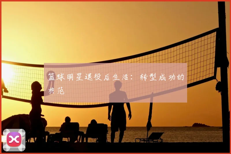 篮球明星退役后生活：转型成功的典范