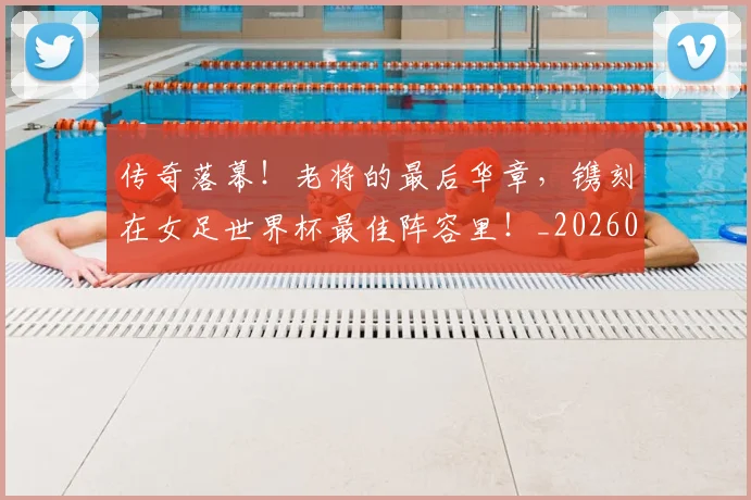 传奇落幕！老将的最后华章，镌刻在女足世界杯最佳阵容里！_20260703213806_20260718003136