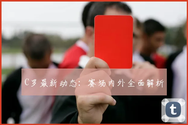 C罗最新动态：赛场内外全面解析