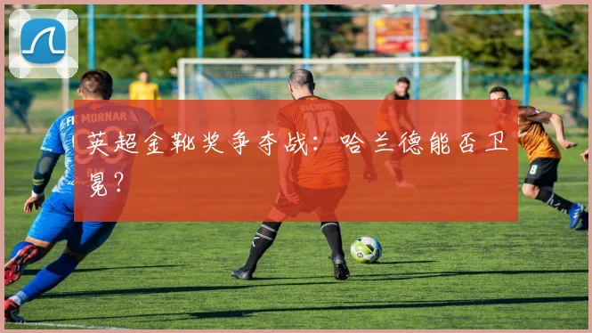 英超金靴奖争夺战：哈兰德能否卫冕？