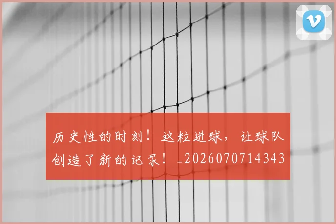 历史性的时刻!这粒进球,让球队创造了新的记录!_20260707143438