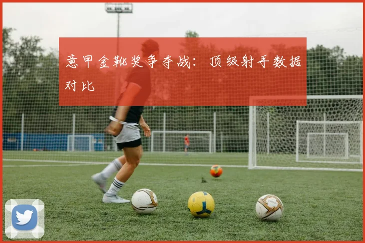 意甲金靴奖争夺战：顶级射手数据对比